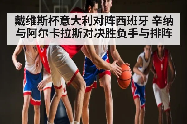 戴维斯杯意大利对阵西班牙 辛纳与阿尔卡拉斯对决胜负手与排阵 | kaiyun