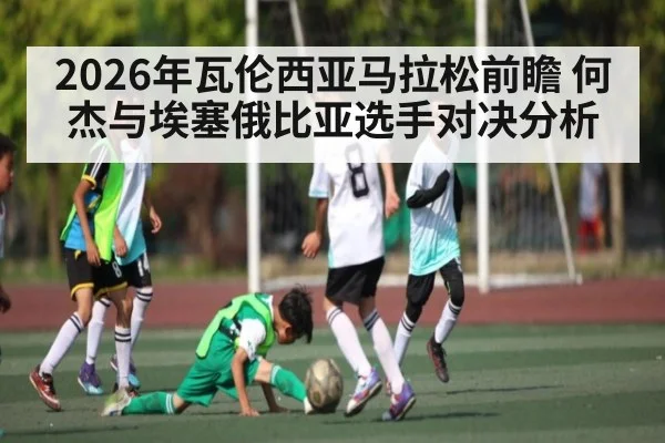 2026年瓦伦西亚马拉松前瞻 何杰与埃塞俄比亚选手对决分析 | kaiyun